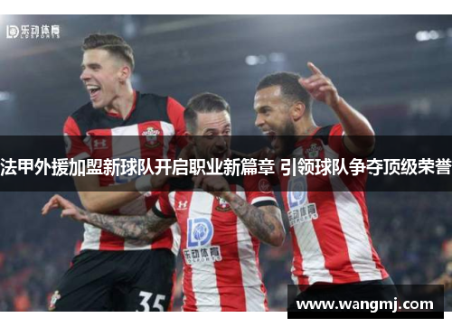 法甲外援加盟新球队开启职业新篇章 引领球队争夺顶级荣誉